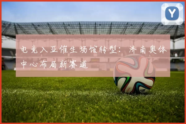 电竞入亚催生场馆转型：济南奥体中心布局新赛道