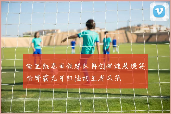 哈里凯恩率领球队再创辉煌展现英伦锋霸无可阻挡的王者风范
