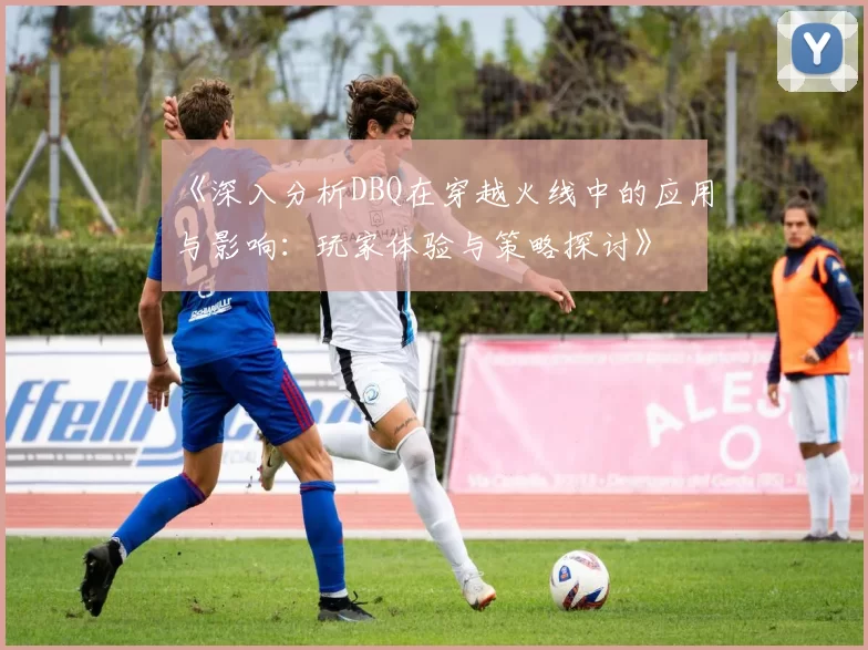 《深入分析DBQ在穿越火线中的应用与影响：玩家体验与策略探讨》