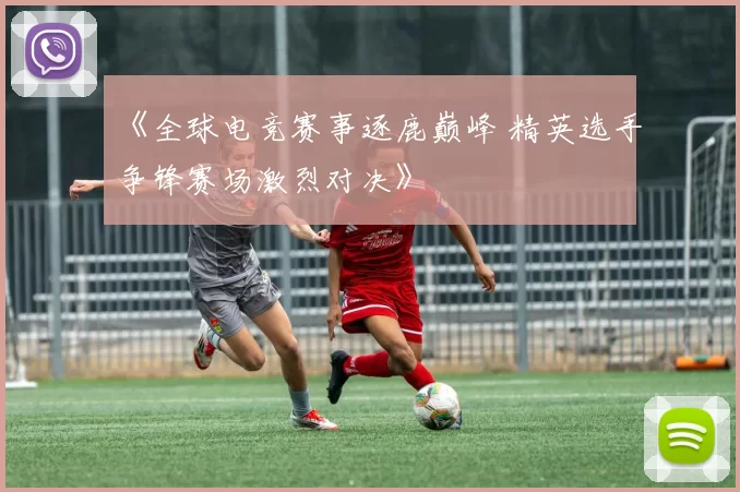 《全球电竞赛事逐鹿巅峰 精英选手争锋赛场激烈对决》