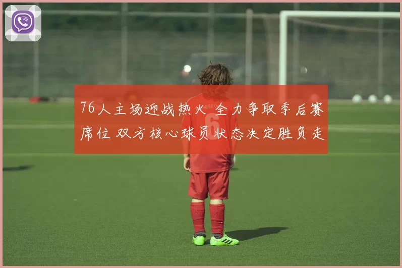 76人主场迎战热火 全力争取季后赛席位 双方核心球员状态决定胜负走势