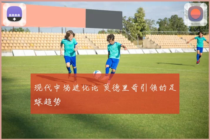 现代中场进化论 莫德里奇引领的足球趋势