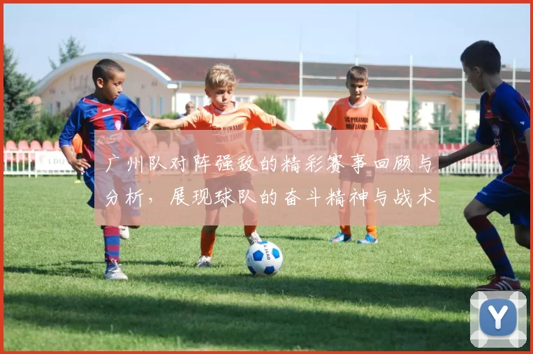 广州队对阵强敌的精彩赛事回顾与分析，展现球队的奋斗精神与战术布局