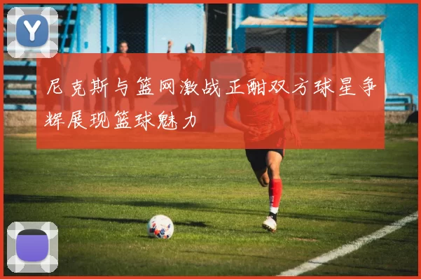 尼克斯与篮网激战正酣双方球星争辉展现篮球魅力