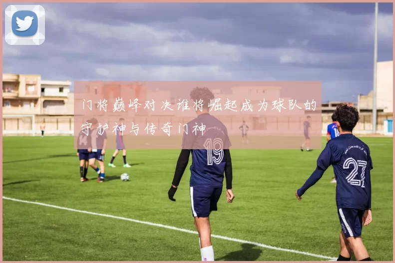 门将巅峰对决谁将崛起成为球队的守护神与传奇门神