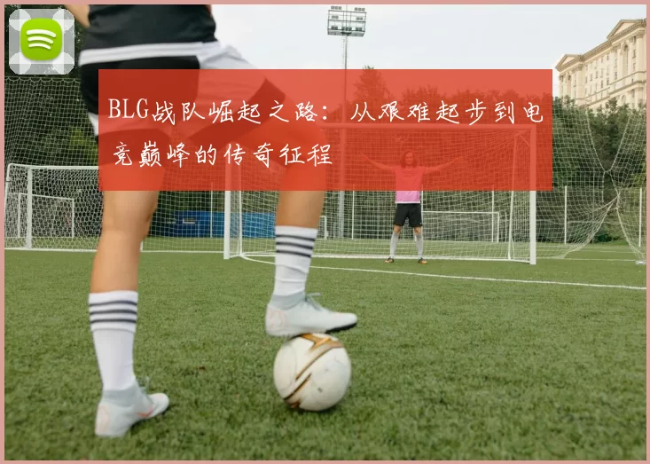 BLG战队崛起之路：从艰难起步到电竞巅峰的传奇征程